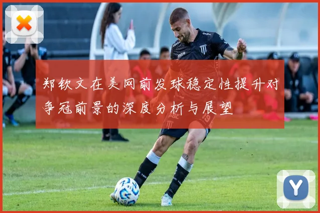 郑钦文在美网前发球稳定性提升对争冠前景的深度分析与展望