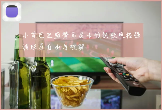 小贾巴里盛赞乌度卡的执教风格强调球员自由与理解