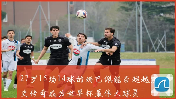 27岁15场14球的姆巴佩能否超越历史传奇成为世界杯最伟大球员