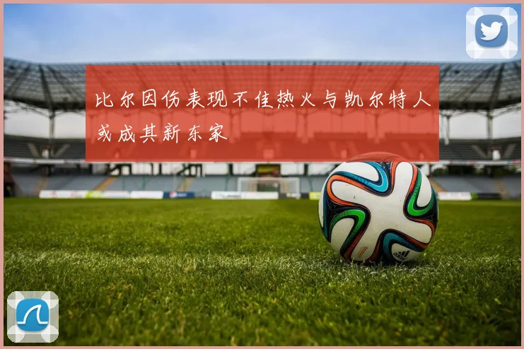 比尔因伤表现不佳热火与凯尔特人或成其新东家