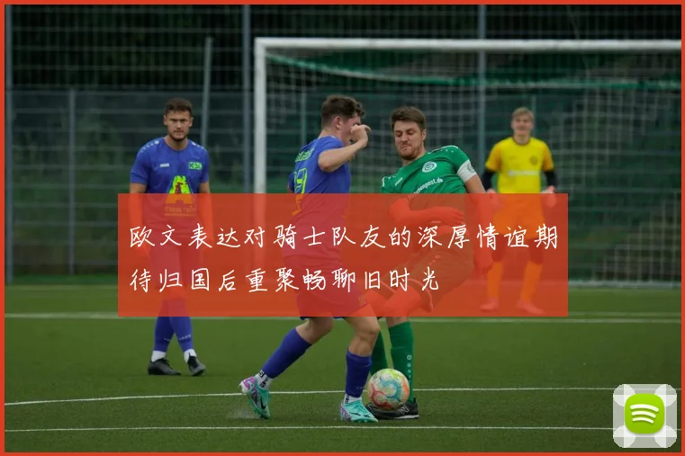 欧文表达对骑士队友的深厚情谊期待归国后重聚畅聊旧时光