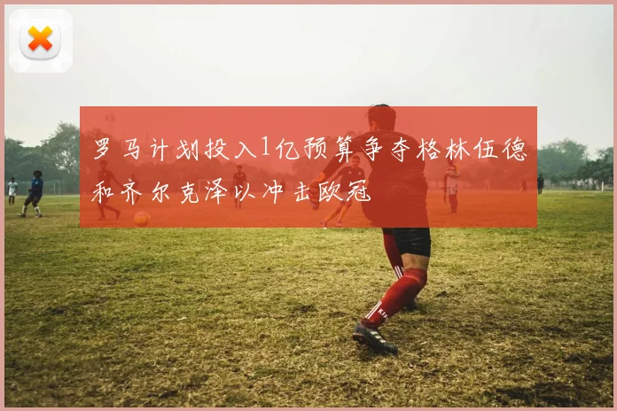 罗马计划投入1亿预算争夺格林伍德和齐尔克泽以冲击欧冠