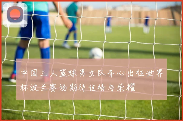 中国三人篮球男女队齐心出征世界杯波兰赛场期待佳绩与荣耀