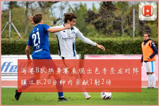 海港B队热身赛表现出色李圣龙对阵镇江队20分钟内贡献1射2传