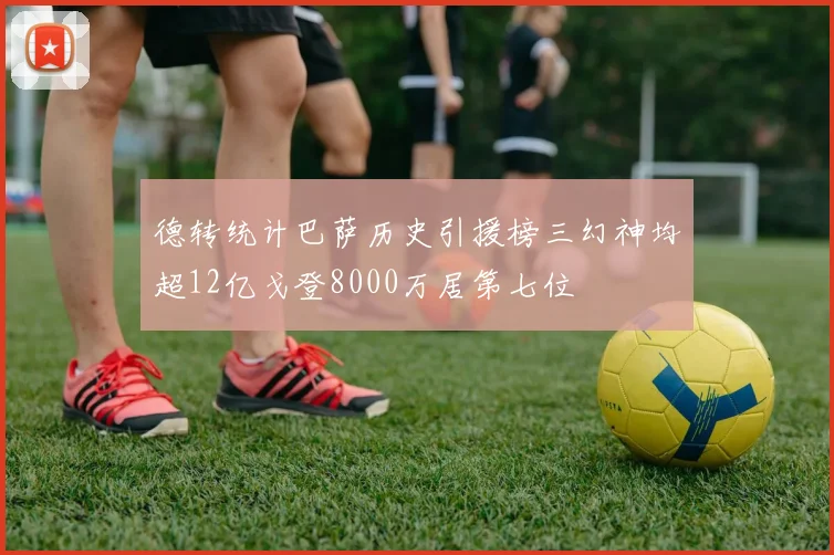 德转统计巴萨历史引援榜三幻神均超12亿戈登8000万居第七位