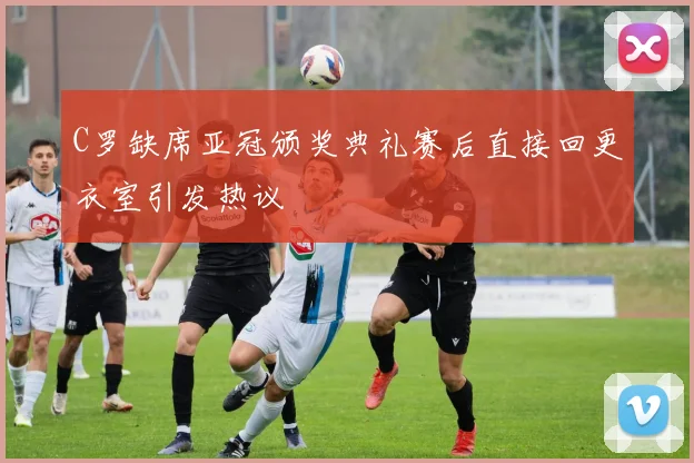 C罗缺席亚冠颁奖典礼赛后直接回更衣室引发热议