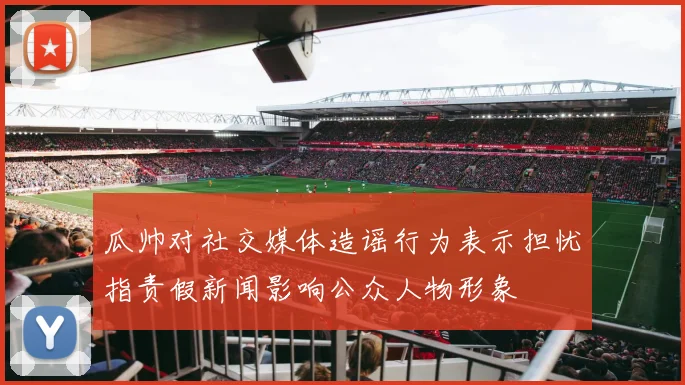 瓜帅对社交媒体造谣行为表示担忧指责假新闻影响公众人物形象