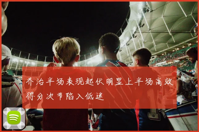 乔治半场表现起伏明显上半场高效得分次节陷入低迷