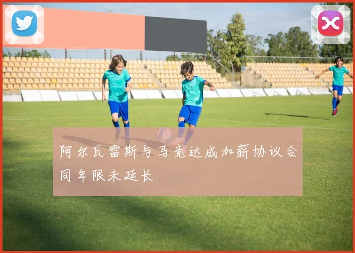 阿尔瓦雷斯与马竞达成加薪协议合同年限未延长