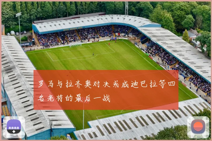 罗马与拉齐奥对决或成迪巴拉等四名老将的最后一战