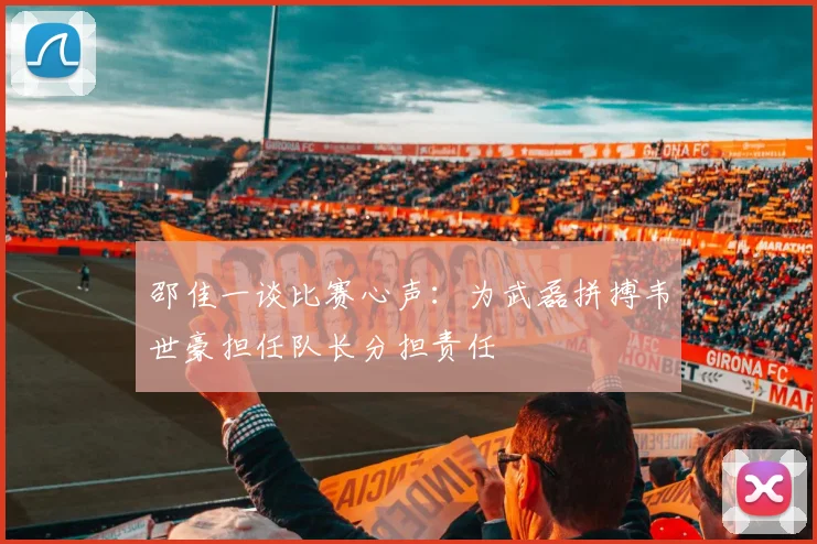 邵佳一谈比赛心声：为武磊拼搏韦世豪担任队长分担责任