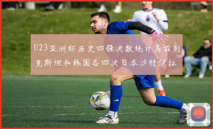 U23亚洲杯历史四强次数统计乌兹别克斯坦和韩国各四次日本沙特伊拉克三次
